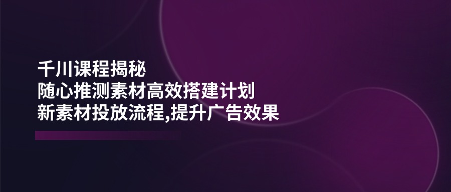 千川课程揭秘：随心推测素材高效搭建计划,新素材投放流程,提升广告效果-小哥找项目网创